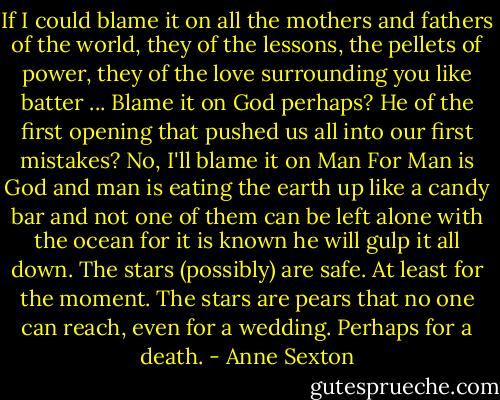 If I could blame it on all<br />the mothers and fathers of the world,<br />they of the lessons, the pellets of power,<br />they of the love surrounding you like batter ...<br />Blame it on God perhaps?<br />He of the first opening<br />that pushed us all into our first mistakes?<br />No, I'll blame it on Man<br />For Man is God<br />and man is eating the earth up<br />like a candy bar<br />and not one of them can be left alone with the ocean<br />for it is known he will gulp it all down.<br />The stars (possibly) are safe.<br />At least for the moment.<br />The stars are pears<br />that no one can reach,<br />even for a wedding.<br />Perhaps for a death. - Anne Sexton