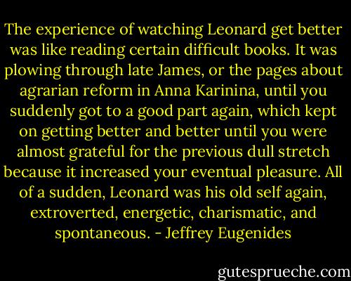 The experience of watching Leonard get better was like reading certain difficult books. It was plowing through late James, or the pages about agrarian reform in Anna Karinina, until you suddenly got to a good part again, which kept on getting better and better until you were almost grateful for the previous dull stretch because it increased your eventual pleasure. All of a sudden, Leonard was his old self again, extroverted, energetic, charismatic, and spontaneous. - Jeffrey Eugenides