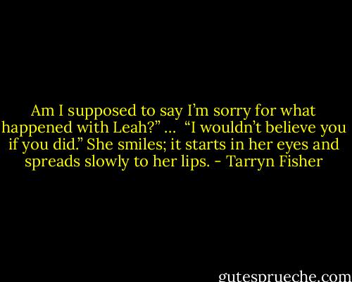 Am I supposed to say I’m sorry for what happened with Leah?”<br />… <br />“I wouldn’t believe you if you did.”<br />She smiles; it starts in her eyes and spreads slowly to her lips. - Tarryn Fisher