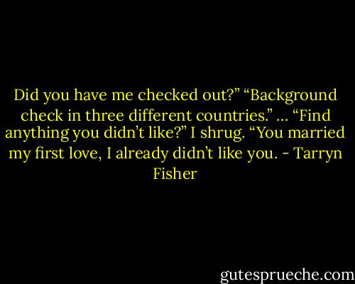 Did you have me checked out?”<br />“Background check in three different countries.” …<br />“Find anything you didn’t like?”<br />I shrug. “You married my first love, I already didn’t like you. - Tarryn Fisher