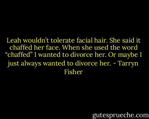 Leah wouldn’t tolerate facial hair. She said it chaffed her face. When she used the word “chaffed” I wanted to divorce her. Or maybe I just always wanted to divorce her. - Tarryn Fisher