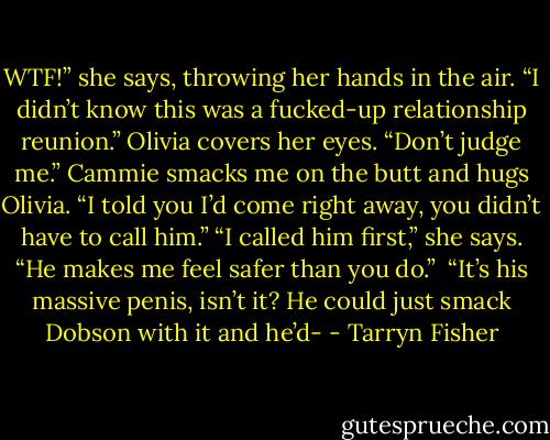 WTF!” she says, throwing her hands in the air. “I didn’t know this was a fucked-up relationship reunion.”<br />Olivia covers her eyes. “Don’t judge me.”<br />Cammie smacks me on the butt and hugs Olivia. “I told you I’d come right away, you didn’t have to call him.”<br />“I called him first,” she says. “He makes me feel safer than you do.” <br />“It’s his massive penis, isn’t it? He could just smack Dobson with it and he’d- - Tarryn Fisher