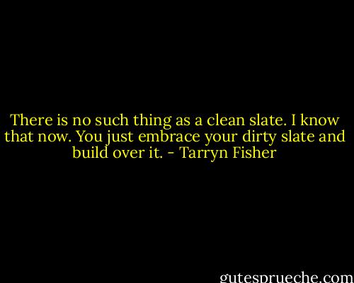There is no such thing as a clean slate. I know that now. You just embrace your dirty slate and build over it. - Tarryn Fisher