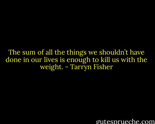 The sum of all the things we shouldn’t have done in our lives is enough to kill us with the weight. - Tarryn Fisher
