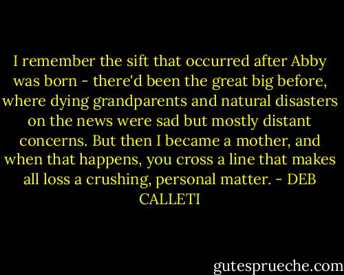 I remember the sift that occurred after Abby was born - there'd been the great big before, where dying grandparents and natural disasters on the news were sad but mostly distant concerns. But then I became a mother, and when that happens, you cross a line that makes all loss a crushing, personal matter. - DEB CALLETI