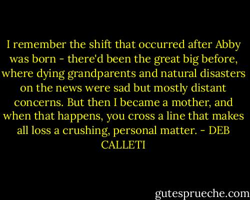 I remember the shift that occurred after Abby was born - there'd been the great big before, where dying grandparents and natural disasters on the news were sad but mostly distant concerns. But then I became a mother, and when that happens, you cross a line that makes all loss a crushing, personal matter. - DEB CALLETI