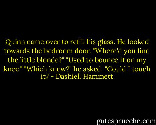 Quinn came over to refill his glass. He looked towards the bedroom door. "Where'd you find the little blonde?"<br />"Used to bounce it on my knee."<br />"Which knew?" he asked. "Could I touch it? - Dashiell Hammett