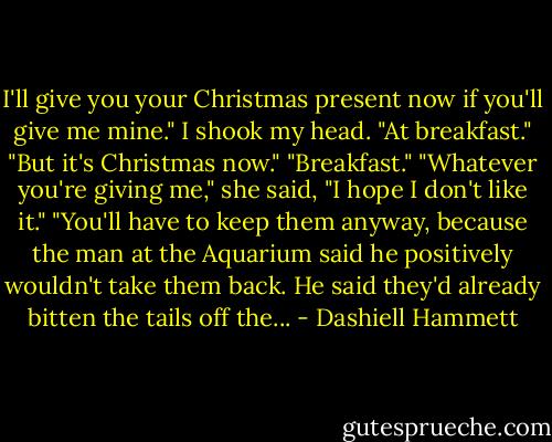 I'll give you your Christmas present now if you'll give me mine."<br />I shook my head. "At breakfast."<br />"But it's Christmas now."<br />"Breakfast."<br />"Whatever you're giving me," she said, "I hope I don't like it."<br />"You'll have to keep them anyway, because the man at the Aquarium said he positively wouldn't take them back. He said they'd already bitten the tails off the... - Dashiell Hammett