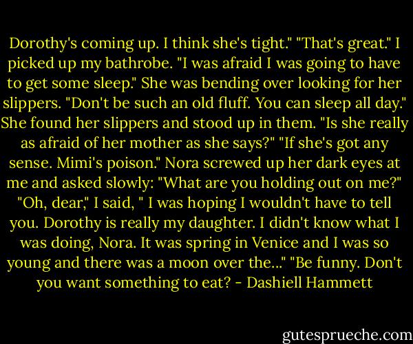 Dorothy's coming up. I think she's tight."<br />"That's great." I picked up my bathrobe. "I was afraid I was going to have to get some sleep."<br />She was bending over looking for her slippers. "Don't be such an old fluff. You can sleep all day." She found her slippers and stood up in them. "Is she really as afraid of her mother as she says?"<br />"If she's got any sense. Mimi's poison."<br />Nora screwed up her dark eyes at me and asked slowly: "What are you holding out on me?"<br />"Oh, dear," I said, " I was hoping I wouldn't have to tell you. Dorothy is really my daughter. I didn't know what I was doing, Nora. It was spring in Venice and I was so young and there was a moon over the..."<br />"Be funny. Don't you want something to eat? - Dashiell Hammett
