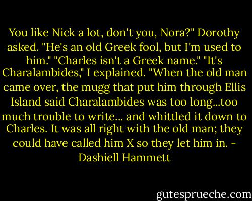 You like Nick a lot, don't you, Nora?" Dorothy asked.<br />"He's an old Greek fool, but I'm used to him."<br />"Charles isn't a Greek name."<br />"It's Charalambides," I explained. "When the old man came over, the mugg that put him through Ellis Island said Charalambides was too long...too much trouble to write... and whittled it down to Charles. It was all right with the old man; they could have called him X so they let him in. - Dashiell Hammett