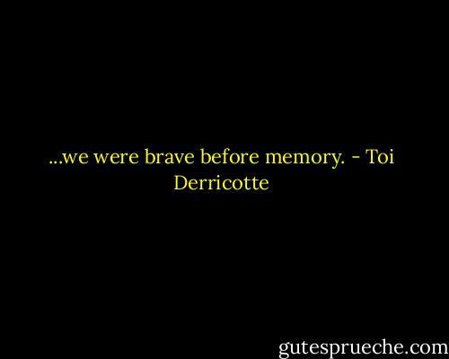 ...we were<br />brave before memory. - Toi Derricotte