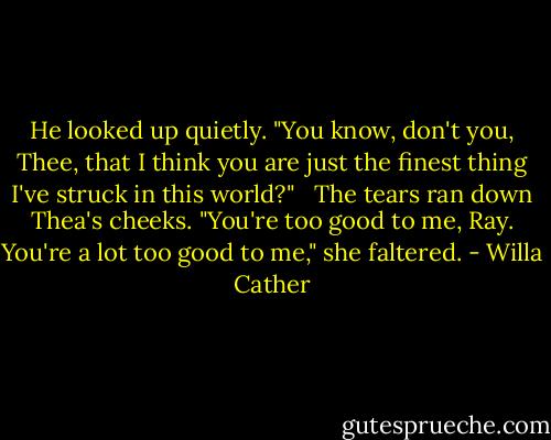 He looked up quietly. "You know, don't you, Thee, that I think you are just the finest thing I've struck in this world?" <br /> The tears ran down Thea's cheeks. "You're too good to me, Ray. You're a lot too good to me," she faltered. - Willa Cather