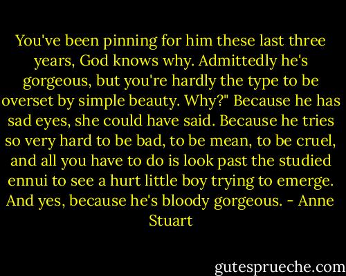 You've been pinning for him these last three years, God knows why. Admittedly he's gorgeous, but you're hardly the type to be overset by simple beauty. Why?"<br />Because he has sad eyes, she could have said. Because he tries so very hard to be bad, to be mean, to be cruel, and all you have to do is look past the studied ennui to see a hurt little boy trying to emerge. And yes, because he's bloody gorgeous. - Anne Stuart