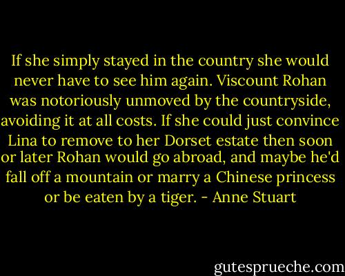 If she simply stayed in the country she would never have to see him again. Viscount Rohan was notoriously unmoved by the countryside, avoiding it at all costs. If she could just convince Lina to remove to her Dorset estate then soon or later Rohan would go abroad, and maybe he'd fall off a mountain or marry a Chinese princess or be eaten by a tiger. - Anne Stuart