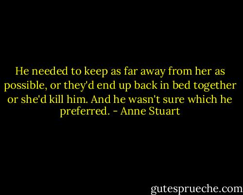 He needed to keep as far away from her as possible, or they'd end up back in bed together or she'd kill him. And he wasn't sure which he preferred. - Anne Stuart