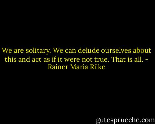 We are solitary. We can delude ourselves about this and act as if it were not true. That is all. - Rainer Maria Rilke