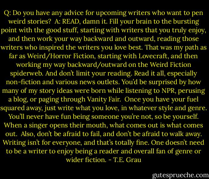 Q: Do you have any advice for upcoming writers who want to pen weird stories?<br /><br />A: READ, damn it. Fill your brain to the bursting point with the good stuff, starting with writers that you truly enjoy, and then work your way backward and outward, reading those writers who inspired the writers you love best. That was my path as far as Weird/Horror Fiction, starting with Lovecraft, and then working my way backward/outward on the Weird Fiction spiderweb. And don’t limit your reading. Read it all, especially non-fiction and various news outlets. You’d be surprised by how many of my story ideas were born while listening to NPR, perusing a blog, or paging through Vanity Fair.<br /><br />Once you have your fuel squared away, just write what you love, in whatever style and genre. You’ll never have fun being someone you’re not, so be yourself. When a singer opens their mouth, what comes out is what comes out.<br /><br />Also, don’t be afraid to fail, and don’t be afraid to walk away. Writing isn’t for everyone, and that’s totally fine. One doesn’t need to be a writer to enjoy being a reader and overall fan of genre or wider fiction. - T.E. Grau