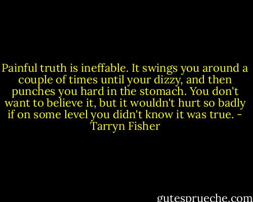 Painful truth is ineffable. It swings you around a couple of times until your dizzy, and then punches you hard in the stomach. You don't want to believe it, but it wouldn't hurt so badly if on some level you didn't know it was true. - Tarryn Fisher