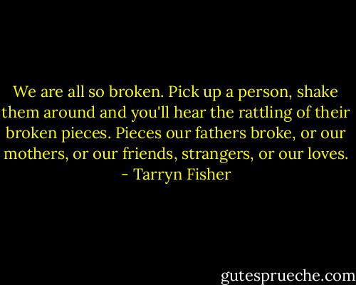 We are all so broken. Pick up a person, shake them around and you'll hear the rattling of their broken pieces. Pieces our fathers broke, or our mothers, or our friends, strangers, or our loves. - Tarryn Fisher