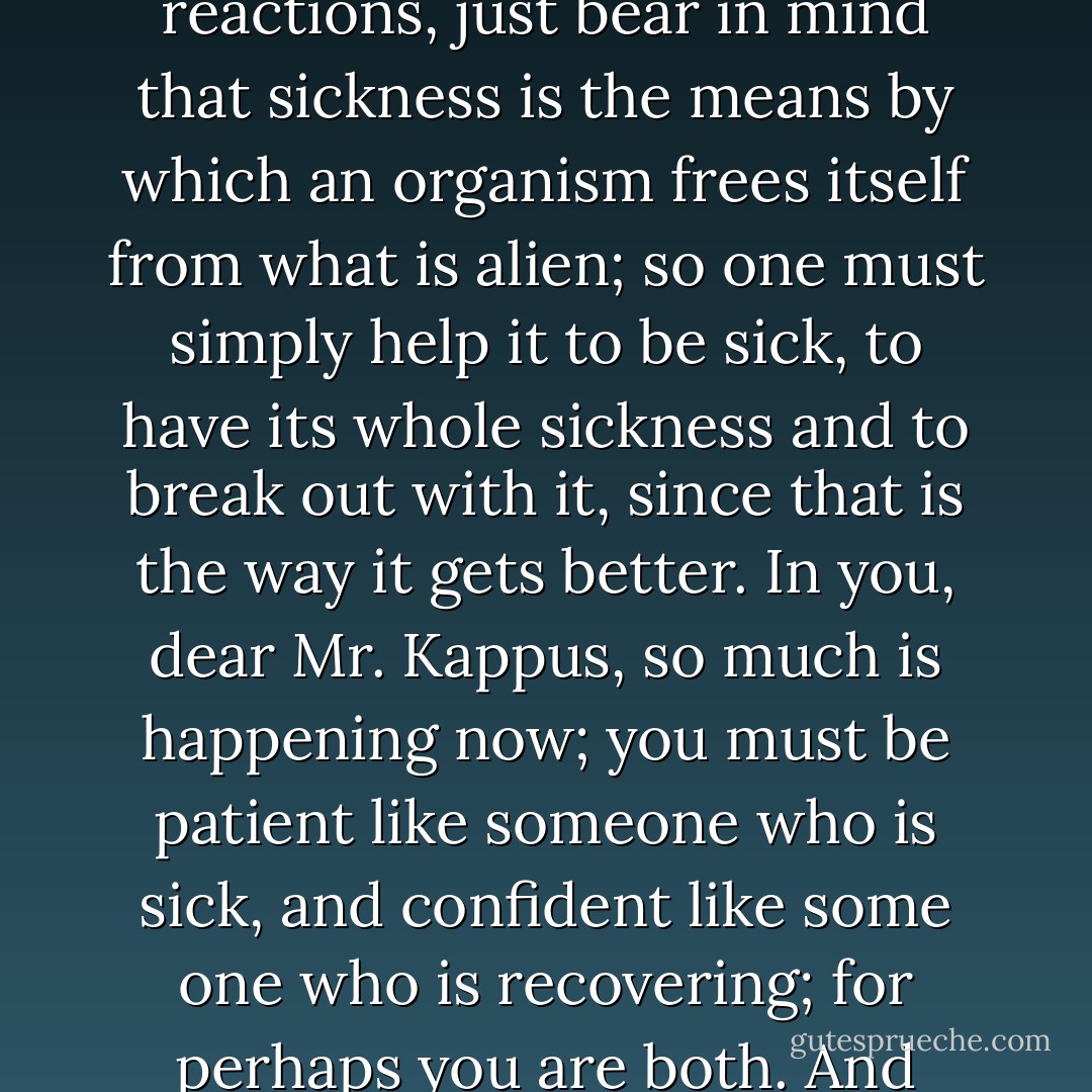 Why do you want to persecute yourself with the question of where all this is coming from and where it is going? Since you know, after all, that you are in the midst of transitions and you wished for nothing so much as to change. If there is anything unhealthy in your reactions, just bear in mind that sickness is the means by which an organism frees itself from what is alien; so one must simply help it to be sick, to have its whole sickness and to break out with it, since that is the way it gets better. In you, dear Mr. Kappus, so much is happening now; you must be patient like someone who is sick, and confident like some one who is recovering; for perhaps you are both. And more: you are also the doctor, who has to watch over himself. But in every sickness there are many days when the doctor can do nothing but wait. And that is what you, insofar as you are your own doctor, must now do, more than anything else. - Rainer Maria Rilke