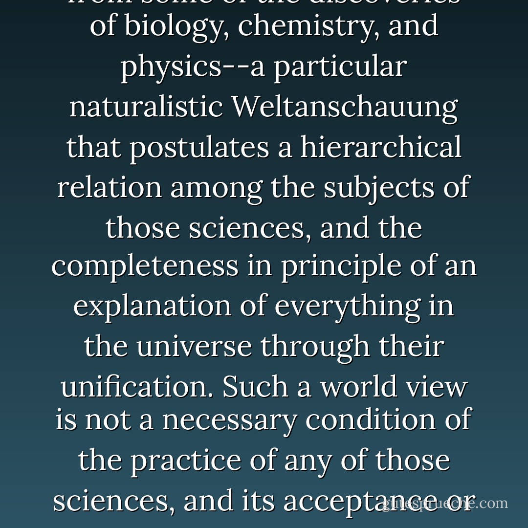 My target is a comprehensive, speculative world picture that is reached by extrapolation from some of the discoveries of biology, chemistry, and physics--a particular naturalistic <i>Weltanschauung</i> that postulates a hierarchical relation among the subjects of those sciences, and the completeness in principle of an explanation of everything in the universe through their unification. Such a world view is not a necessary condition of the practice of any of those sciences, and its acceptance or nonacceptance would have no effect on most scientific research. - Thomas Nagel