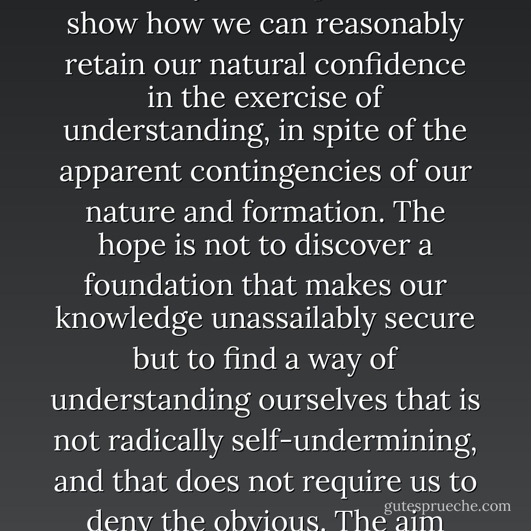 ...I believe there is a legitimate aim of transcendence that is more modest and perhaps more realistic. We may not be able to rule out the skeptical possibility, and we may not be able to ground our normal capacity for understanding on something in which we can have even greater confidence; but it may still be possible to show how we can reasonably retain our natural confidence in the exercise of understanding, in spite of the apparent contingencies of our nature and formation. The hope is not to discover a foundation that makes our knowledge unassailably secure but to find a way of understanding ourselves that is not radically self-undermining, and that does not require us to deny the obvious. The aim would be to offer a plausible picture of how we fit into the world.<br /><br />Even in this more modest enterprise both theism and naturalistic reductionism fall short. Theism does not offer a sufficiently substantial explanation of our capacities, and naturalism does not offer a sufficiently reassuring one. - Thomas Nagel