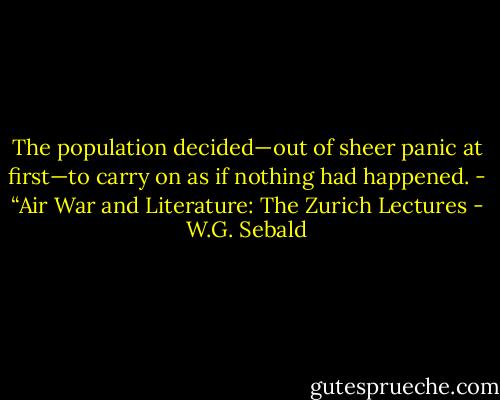 The population decided—out of sheer panic at first—to carry on as if nothing had happened.<br />- “Air War and Literature: The Zurich Lectures - W.G. Sebald