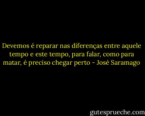 Devemos é reparar nas diferenças entre aquele tempo e este tempo, para falar, como para matar, é preciso chegar perto - José Saramago
