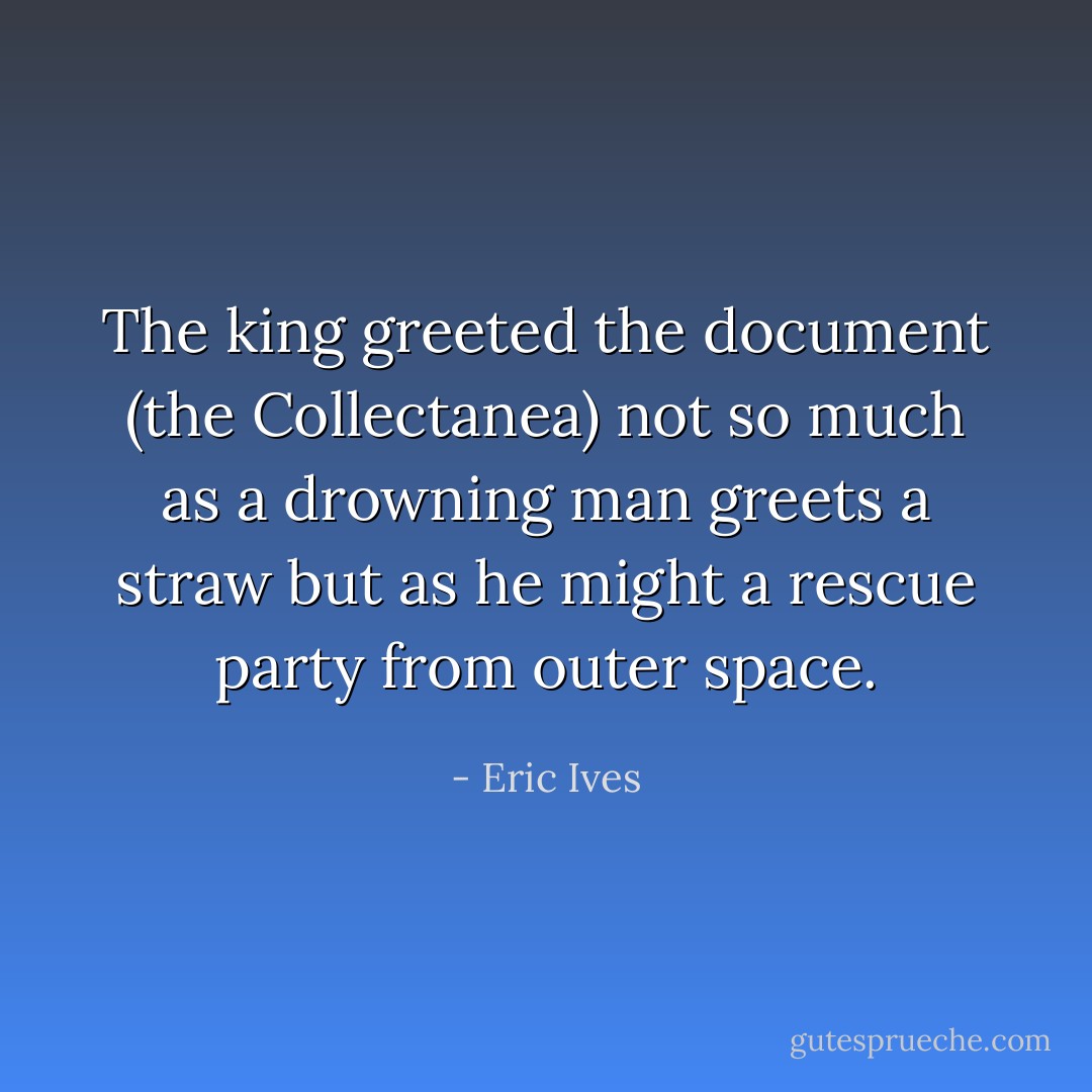 The king greeted the document (the Collectanea) not so much as a drowning man greets a straw but as he might a rescue party from outer space. - Eric Ives