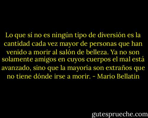 Lo que sí no es ningún tipo de diversión es la cantidad cada vez mayor de personas que han venido a morir al salón de belleza. Ya no son solamente amigos en cuyos cuerpos el mal está avanzado, sino que la mayoría son extraños que no tiene dónde irse a morir. - Mario Bellatin