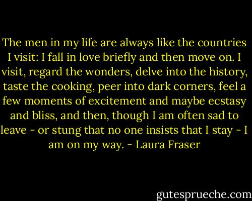 The men in my life are always like the countries I visit: I fall in love briefly and then move on. I visit, regard the wonders, delve into the history, taste the cooking, peer into dark corners, feel a few moments of excitement and maybe ecstasy and bliss, and then, though I am often sad to leave - or stung that no one insists that I stay - I am on my way. - Laura Fraser