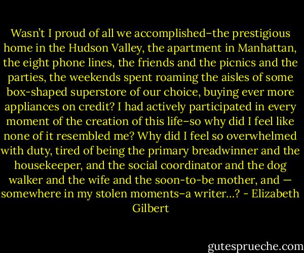 Wasn’t I proud of all we accomplished–the prestigious home in the Hudson Valley, the apartment in Manhattan, the eight phone lines, the friends and the picnics and the parties, the weekends spent roaming the aisles of some box-shaped superstore of our choice, buying ever more appliances on credit? I had actively participated in every moment of the creation of this life–so why did I feel like none of it resembled me? Why did I feel so overwhelmed with duty, tired of being the primary breadwinner and the housekeeper, and the social coordinator and the dog walker and the wife and the soon-to-be mother, and — somewhere in my stolen moments–a writer…? - Elizabeth Gilbert