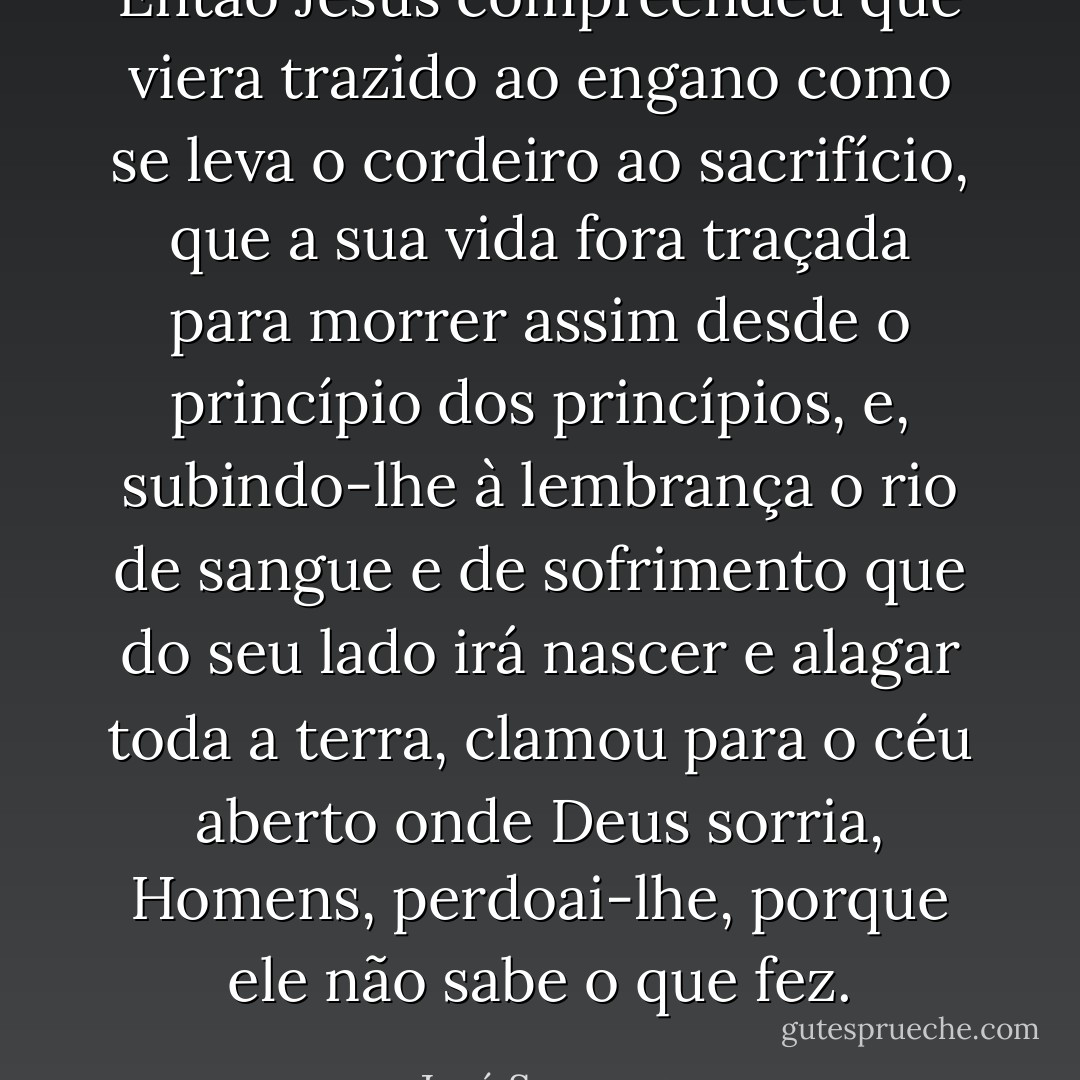 Então Jesus compreendeu que viera trazido ao engano como se leva o cordeiro ao sacrifício, que a sua vida fora traçada para morrer assim desde o princípio dos princípios, e, subindo-lhe à lembrança o rio de sangue e de sofrimento que do seu lado irá nascer e alagar toda a terra, clamou para o céu aberto onde Deus sorria, Homens, perdoai-lhe, porque ele não sabe o que fez. - José Saramago