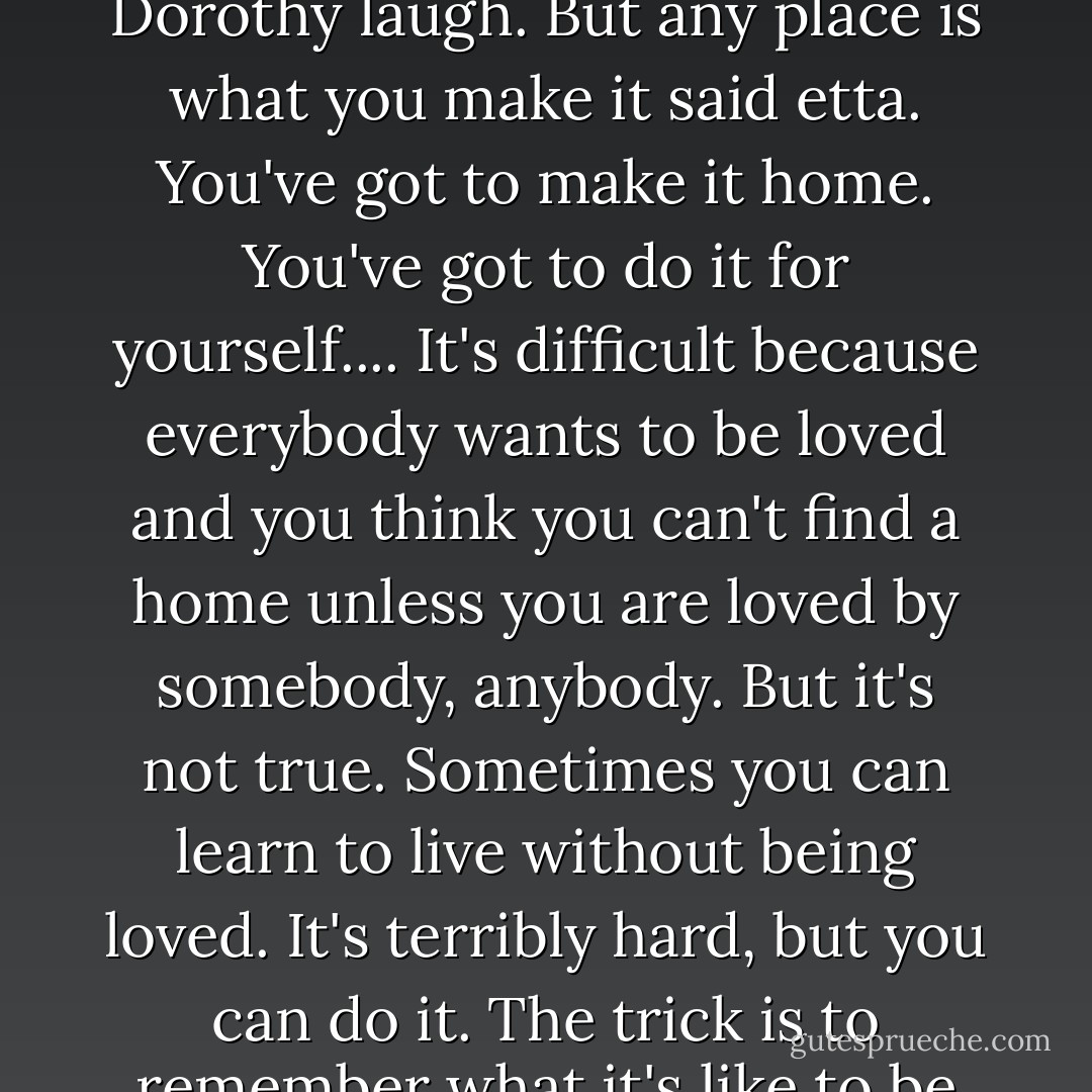 Topeka meant, "a good place to find potatoes". That made Dorothy laugh. But any place is what you make it said etta. You've got to make it home. You've got to do it for yourself.... It's difficult because everybody wants to be loved and you think you can't find a home unless you are loved by somebody, anybody. But it's not true. Sometimes you can learn to live without being loved. It's terribly hard, but you can do it. The trick is to remember what it's like to be loved. - Geoff Ryman