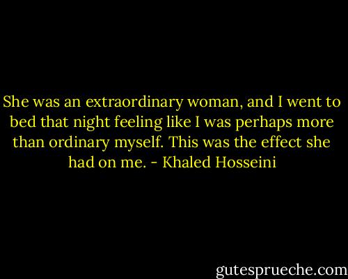 She was an extraordinary woman, and I went to bed that night feeling like I was perhaps more than ordinary myself. This was the effect she had on me. - Khaled Hosseini