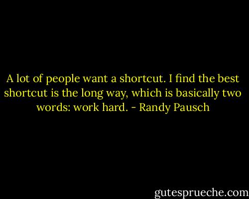 A lot of people want a shortcut. I find the best shortcut is the long way, which is basically two words: work hard. - Randy Pausch