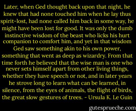Later, when Ged thought back upon that night, he knew that had none touched him when he lay thus spirit-lost, had none called him back in some way, he might have been lost for good. It was only the dumb instinctive wisdom of the beast who licks his hurt companion to comfort him, and yet in that wisdom Ged saw something akin to his own power, something that went as deep as wizardry. From that time forth he believed that the wise man is one who never sets himself apart from other living things, whether they have speech or not, and in later years he strove long to learn what can be learned, in silence, from the eyes of animals, the flight of birds, the great slow gestures of trees. - Ursula K. Le Guin