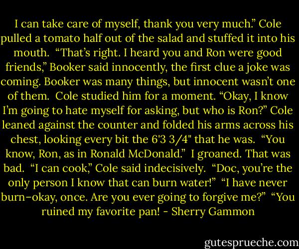 I can take care of myself, thank you very much.” Cole pulled a tomato half out of the salad and stuffed it into his mouth.<br /><br />“That’s right. I heard you and Ron were good friends,” Booker said innocently, the first clue a joke was coming. Booker was many things, but innocent wasn’t one of them.<br /><br />Cole studied him for a moment. “Okay, I know I’m going to hate myself for asking, but who is Ron?” Cole leaned against the counter and folded his arms across his chest, looking every bit the 6'3 3/4" that he was.<br /><br />“You know, Ron, as in Ronald McDonald.”<br /><br />I groaned. That was bad.<br /><br />“I can cook,” Cole said indecisively.<br /><br />“Doc, you’re the only person I know that can burn water!”<br /><br />“I have never burn–okay, once. Are you ever going to forgive me?”<br /><br />“You ruined my favorite pan! - Sherry Gammon