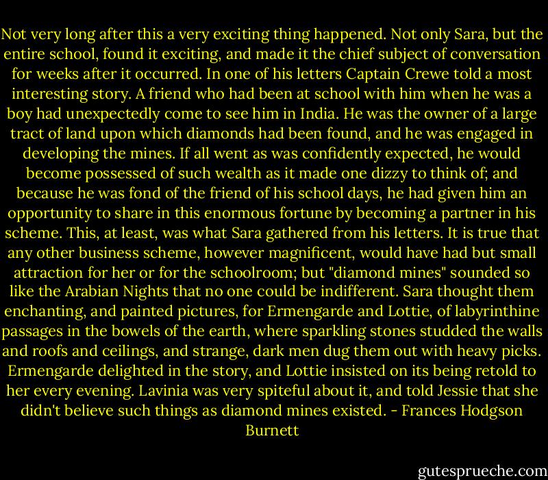 Not very long after this a very exciting thing happened. Not only Sara, but the entire school, found it exciting, and made it the chief subject of conversation for weeks after it occurred. In one of his letters Captain Crewe told a most interesting story. A friend who had been at school with him when he was a boy had unexpectedly come to see him in India. He was the owner of a large tract of land upon which diamonds had been found, and he was engaged in developing the mines. If all went as was confidently expected, he would become possessed of such wealth as it made one dizzy to think of; and because he was fond of the friend of his school days, he had given him an opportunity to share in this enormous fortune by becoming a partner in his scheme. This, at least, was what Sara gathered from his letters. It is true that any other business scheme, however magnificent, would have had but small attraction for her or for the schoolroom; but "diamond mines" sounded so like the Arabian Nights that no one could be indifferent. Sara thought them enchanting, and painted pictures, for Ermengarde and Lottie, of labyrinthine passages in the bowels of the earth, where sparkling stones studded the walls and roofs and ceilings, and strange, dark men dug them out with heavy picks. Ermengarde delighted in the story, and Lottie insisted on its being retold to her every evening. Lavinia was very spiteful about it, and told Jessie that she didn't believe such things as diamond mines existed. - Frances Hodgson Burnett