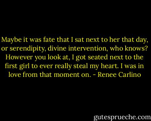 Maybe it was fate that I sat next to her that day, or serendipity, divine intervention, who knows? However you look at, I got seated next to the first girl to ever really steal my heart. I was in love from that moment on. - Renee Carlino