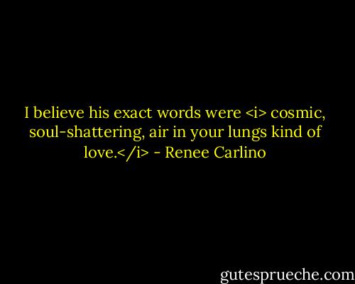 I believe his exact words were <i> cosmic, soul-shattering, air in your lungs kind of love.</i> - Renee Carlino