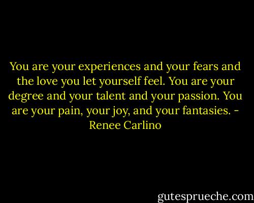 You are your experiences and your fears and the love you let yourself feel. You are your degree and your talent and your passion. You are your pain, your joy, and your fantasies. - Renee Carlino