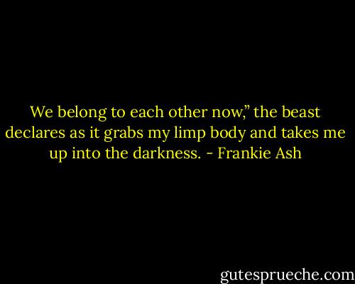 We belong to each other now,” the beast declares as it grabs my limp body and takes me up into the darkness. - Frankie Ash