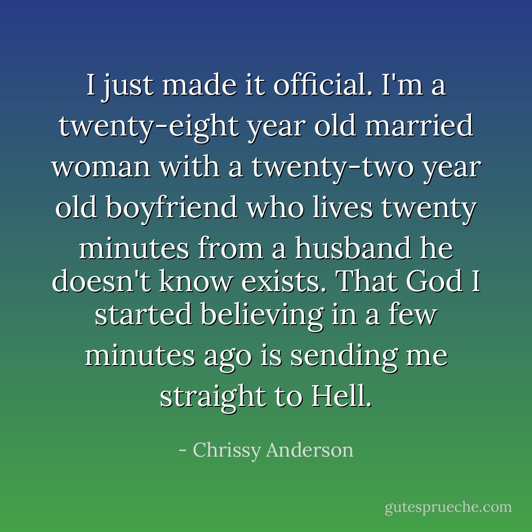 I just made it official. I'm a twenty-eight year old married woman with a twenty-two year old boyfriend who lives twenty minutes from a husband he doesn't know exists. That God I started believing in a few minutes ago is sending me straight to Hell. - Chrissy Anderson
