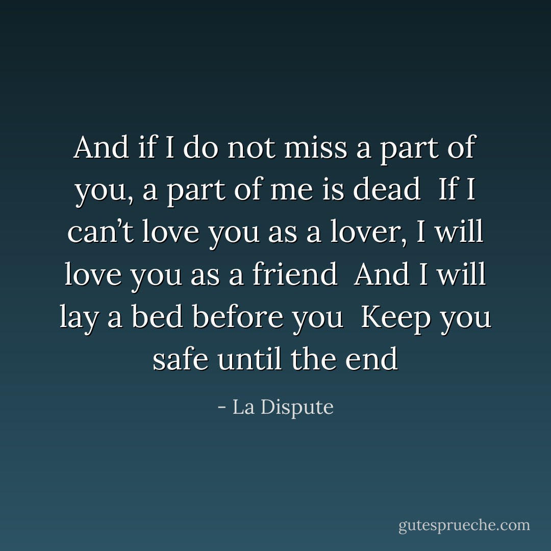 And if I do not miss a part of you, a part of me is dead<br /> If I can’t love you as a lover, I will love you as a friend<br /> And I will lay a bed before you<br /> Keep you safe until the end - La Dispute