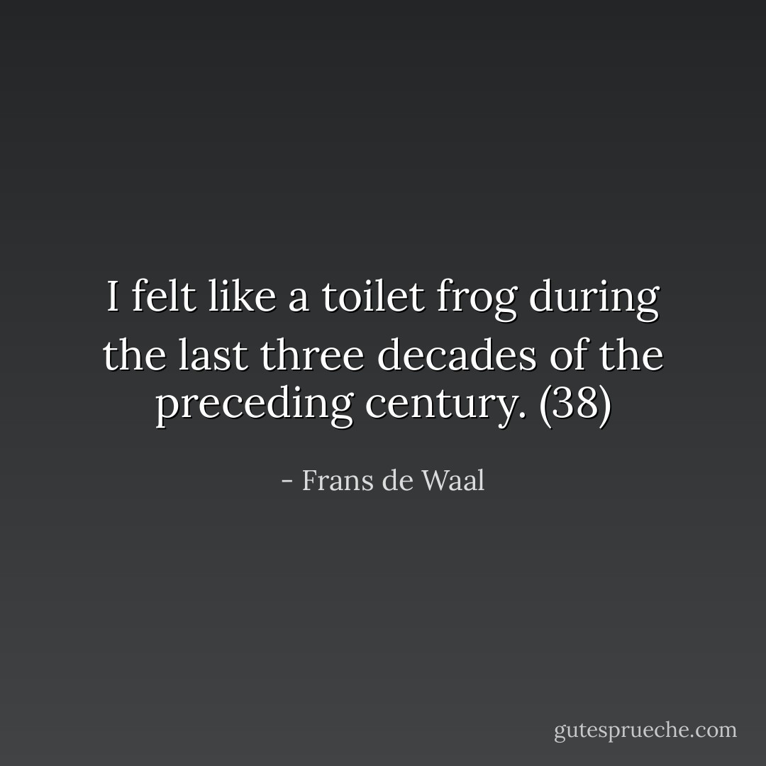 I felt like a toilet frog during the last three decades of the preceding century. (38) - Frans de Waal