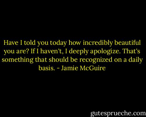 Have I told you today how incredibly beautiful you are? If I haven't, I deeply apologize. That's something that should be recognized on a daily basis. - Jamie McGuire