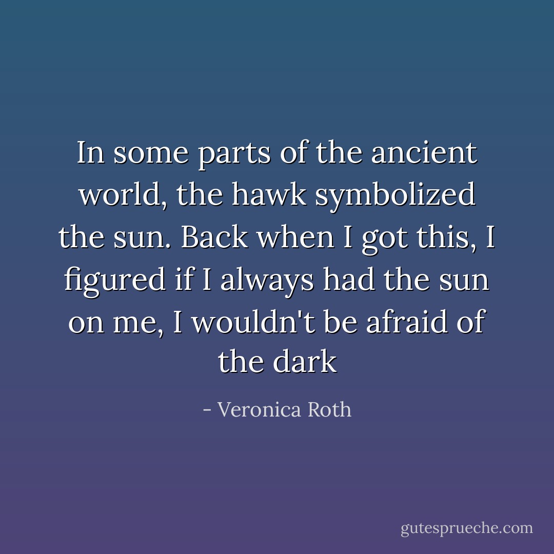 In some parts of the ancient world, the hawk symbolized the sun. Back when I got this, I figured if I always had the sun on me, I wouldn't be afraid of the dark - Veronica Roth