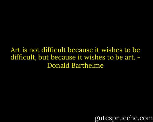 Art is not difficult because it wishes to be difficult, but because it wishes to be art. - Donald Barthelme