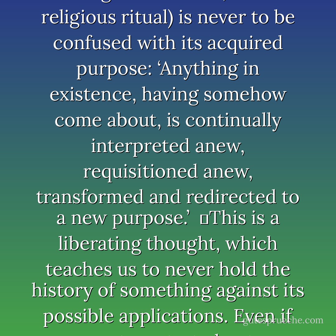 Friedrich Nietzsche, who famously gave us the ‘God is dead’ phrase was interested in the sources of morality. He warned that the emergence of something (whether an organ, a legal institution, or a religious ritual) is never to be confused with its acquired purpose: ‘Anything in existence, having somehow come about, is continually interpreted anew, requisitioned anew, transformed and redirected to a new purpose.’<br /><br />	This is a liberating thought, which teaches us to never hold the history of something against its possible applications. Even if computers started out as calculators, that doesn’t prevent us from playing games on them. (47) (quoting Nietzsche, the Genealogy of Morals) - Frans de Waal